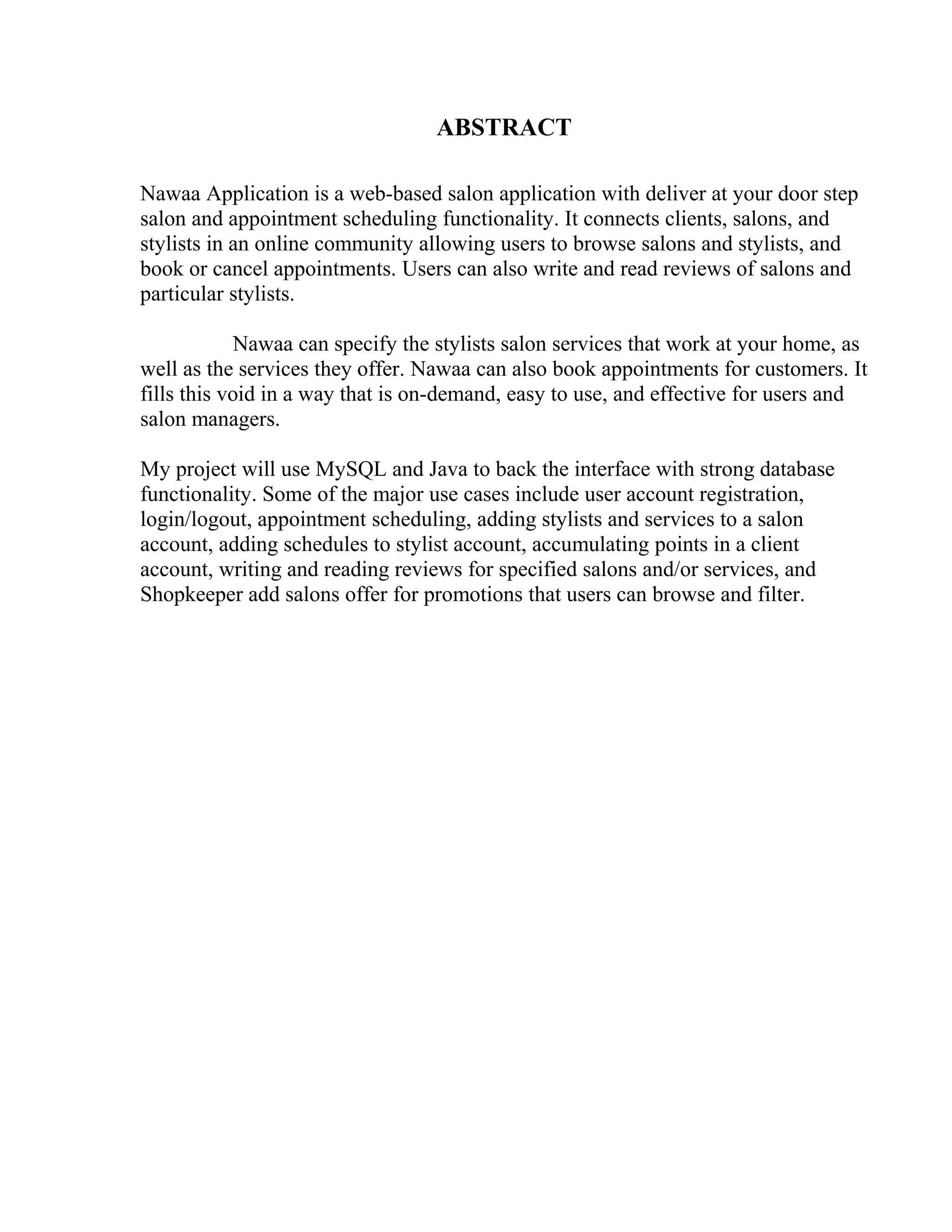 ABSTRACT
Nawaa Application is a web-based salon application with deliver at your door step
salon and appointment scheduling functionality. It connects clients, salons, and
stylists in an online community allowing users to browse salons and stylists, and
book or cancel appointments. Users can also write and read reviews of salons and
particular stylists.
Nawaa can specify the stylists salon services that work at your home, as
well as the services they offer. Nawaa can also book appointments for customers. It
fills this void in a way that is on-demand, easy to use, and effective for users and
salon managers.
My project will use MySQL and Java to back the interface with strong database
functionality. Some of the major use cases include user account registration,
login/logout, appointment scheduling, adding stylists and services to a salon
account, adding schedules to stylist account, accumulating points in a client
account, writing and reading reviews for specified salons and/or services, and
Shopkeeper add salons offer for promotions that users can browse and filter.
 