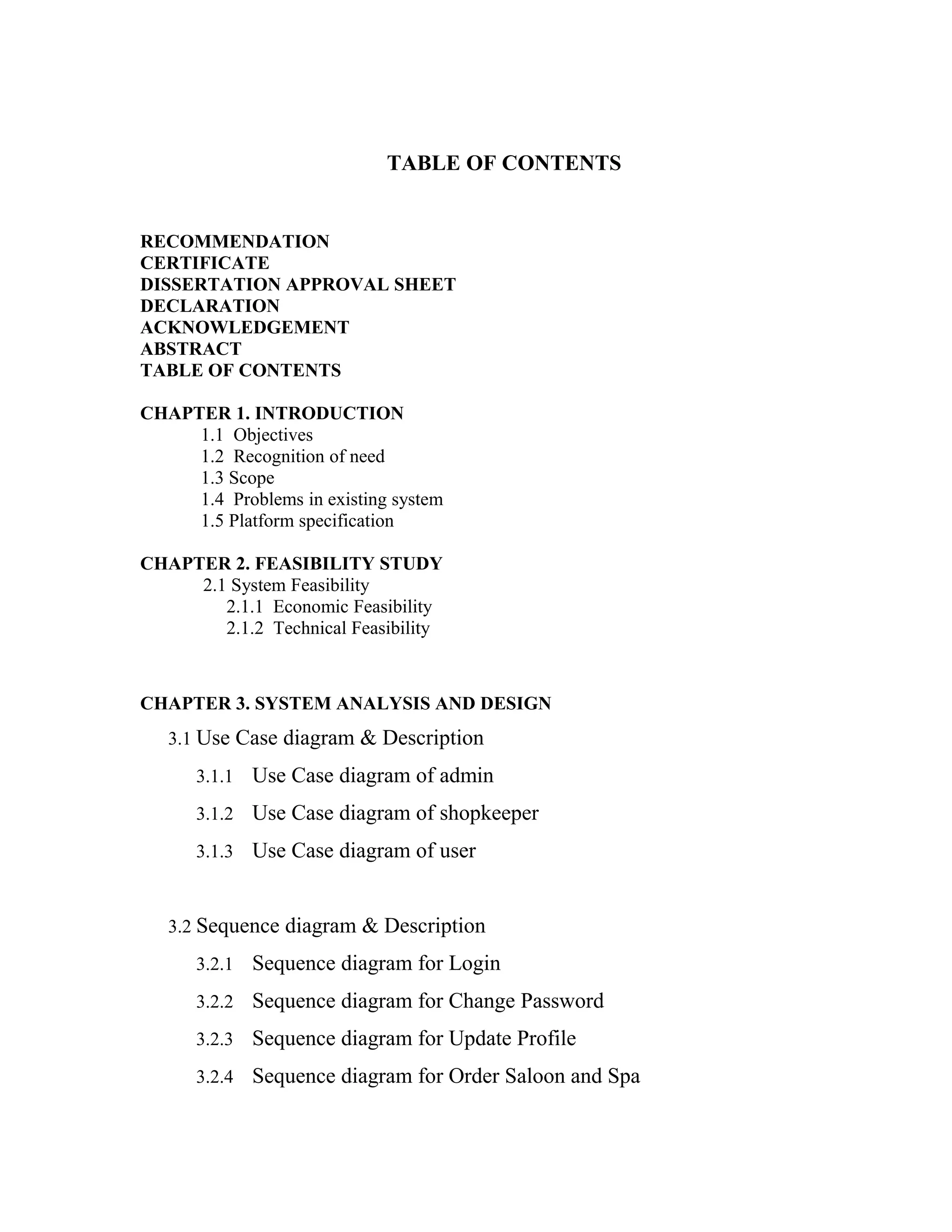 TABLE OF CONTENTS
RECOMMENDATION
CERTIFICATE
DISSERTATION APPROVAL SHEET
DECLARATION
ACKNOWLEDGEMENT
ABSTRACT
TABLE OF CONTENTS
CHAPTER 1. INTRODUCTION
1.1 Objectives
1.2 Recognition of need
1.3 Scope
1.4 Problems in existing system
1.5 Platform specification
CHAPTER 2. FEASIBILITY STUDY
2.1 System Feasibility
2.1.1 Economic Feasibility
2.1.2 Technical Feasibility
CHAPTER 3. SYSTEM ANALYSIS AND DESIGN
3.1 Use Case diagram & Description
3.1.1 Use Case diagram of admin
3.1.2 Use Case diagram of shopkeeper
3.1.3 Use Case diagram of user
3.2 Sequence diagram & Description
3.2.1 Sequence diagram for Login
3.2.2 Sequence diagram for Change Password
3.2.3 Sequence diagram for Update Profile
3.2.4 Sequence diagram for Order Saloon and Spa
 