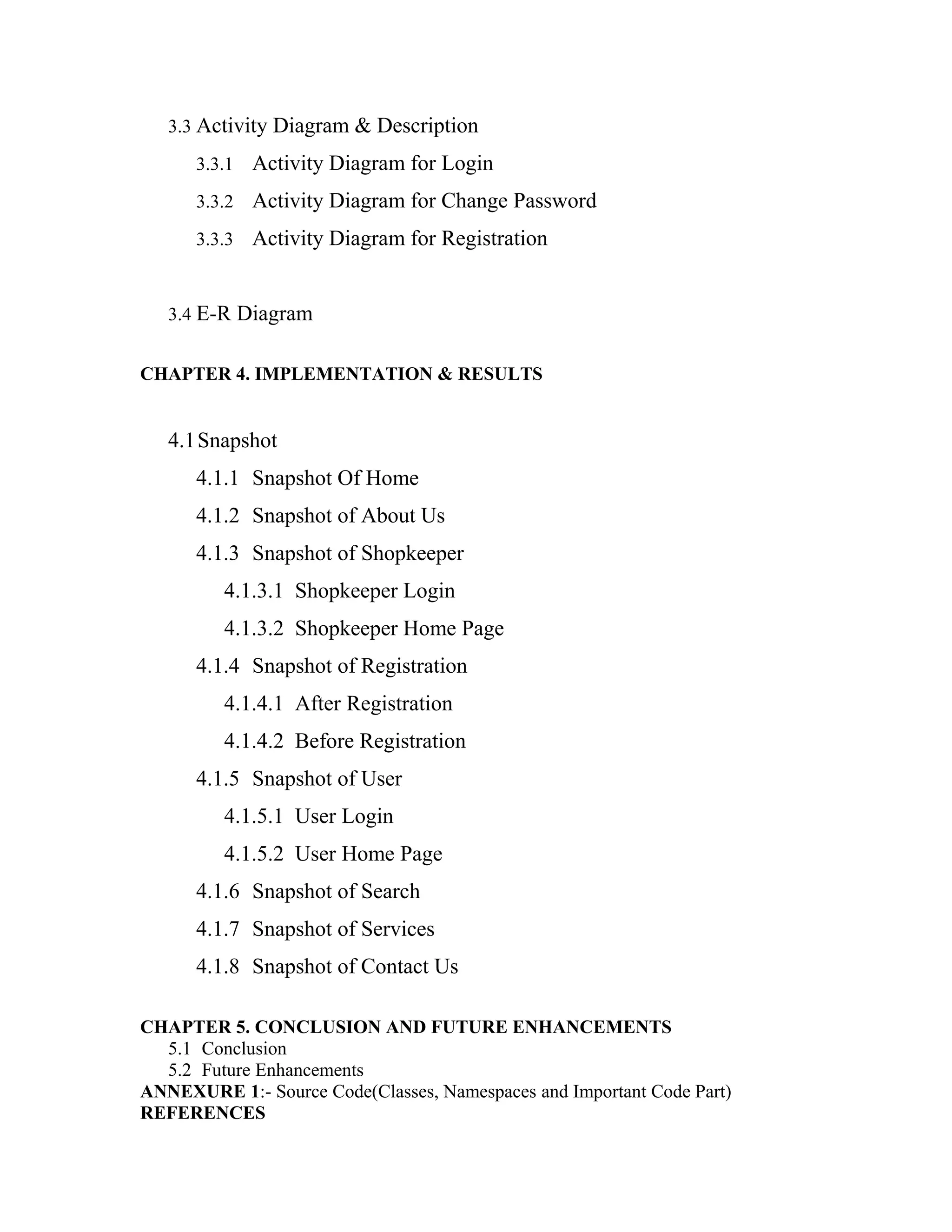 3.3 Activity Diagram & Description
3.3.1 Activity Diagram for Login
3.3.2 Activity Diagram for Change Password
3.3.3 Activity Diagram for Registration
3.4 E-R Diagram
CHAPTER 4. IMPLEMENTATION & RESULTS
4.1Snapshot
4.1.1 Snapshot Of Home
4.1.2 Snapshot of About Us
4.1.3 Snapshot of Shopkeeper
4.1.3.1 Shopkeeper Login
4.1.3.2 Shopkeeper Home Page
4.1.4 Snapshot of Registration
4.1.4.1 After Registration
4.1.4.2 Before Registration
4.1.5 Snapshot of User
4.1.5.1 User Login
4.1.5.2 User Home Page
4.1.6 Snapshot of Search
4.1.7 Snapshot of Services
4.1.8 Snapshot of Contact Us
CHAPTER 5. CONCLUSION AND FUTURE ENHANCEMENTS
5.1 Conclusion
5.2 Future Enhancements
ANNEXURE 1:- Source Code(Classes, Namespaces and Important Code Part)
REFERENCES
 