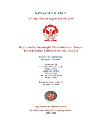 NAWAA APPLICATION
A Major Project Report Submitted to
Rajiv Gandhi Proudyogiki Vishwavidyalaya, Bhopal
Towards Partial Fulfillment for the Award of
Bachelor of Engineering
(Computer Science)
Submitted By
AADARSH KUMAR SINGH
(0835cs121001)
AKHILESH DUBEY
(0835cs121004)
ANUJ KUMAR BURNWAL
(0835cs121008)
Under the Supervision of
Mr. VIJAY VERMA
Department Of Computer Science
Lord Krishna College of Technology, Indore
2015-2016
 