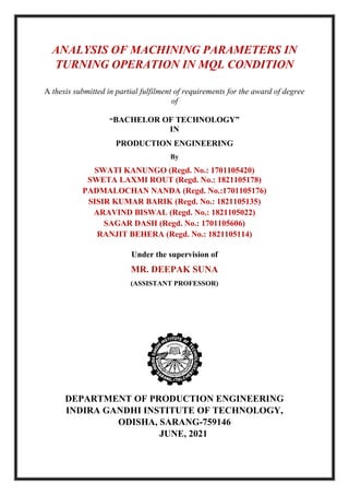 ANALYSIS OF MACHINING PARAMETERS IN
TURNING OPERATION IN MQL CONDITION
A thesis submitted in partial fulfilment of requirements for the award of degree
of
“BACHELOR OF TECHNOLOGY”
IN
PRODUCTION ENGINEERING
By
SWATI KANUNGO (Regd. No.: 1701105420)
SWETA LAXMI ROUT (Regd. No.: 1821105178)
PADMALOCHAN NANDA (Regd. No.:1701105176)
SISIR KUMAR BARIK (Regd. No.: 1821105135)
ARAVIND BISWAL (Regd. No.: 1821105022)
SAGAR DASH (Regd. No.: 1701105606)
RANJIT BEHERA (Regd. No.: 1821105114)
Under the supervision of
MR. DEEPAK SUNA
(ASSISTANT PROFESSOR)
DEPARTMENT OF PRODUCTION ENGINEERING
INDIRA GANDHI INSTITUTE OF TECHNOLOGY,
ODISHA, SARANG-759146
JUNE, 2021
 