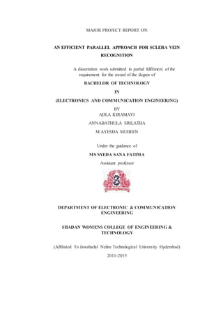MAJOR PROJECT REPORT ON
AN EFFICIENT PARALLEL APPROACH FOR SCLERA VEIN
RECOGNITION
A dissertation work submitted in partial fulfilment of the
requirement for the award of the degree of
BACHELOR OF TECHNOLOGY
IN
(ELECTRONICS AND COMMUNICATION ENGINEERING)
BY
ADLA KIRAMAYI
ANNABATHULA SRILATHA
M.AYESHA MUBEEN
Under the guidance of
MS SYEDA SANA FATIMA
Assistant professor
DEPARTMENT OF ELECTRONIC & COMMUNICATION
ENGINEERING
SHADAN WOMENS COLLEGE OF ENGINEERING &
TECHNOLOGY
(Affiliated To Jawaharlal Nehru Technological University Hyderabad)
2011-2015
 