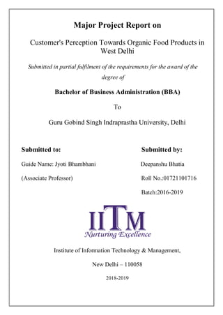 I
Major Project Report on
Customer's Perception Towards Organic Food Products in
West Delhi
Submitted in partial fulfilment of the requirements for the award of the
degree of
Bachelor of Business Administration (BBA)
To
Guru Gobind Singh Indraprastha University, Delhi
Submitted to: Submitted by:
Guide Name: Jyoti Bhambhani Deepanshu Bhatia
(Associate Professor) Roll No.:01721101716
Batch:2016-2019
Institute of Information Technology & Management,
New Delhi – 110058
2018-2019
 