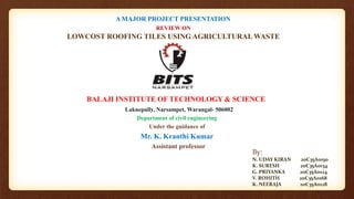 BALAJI INSTITUTE OF TECHNOLOGY & SCIENCE
Laknepally, Narsampet, Warangal- 506002
Department of civil engineering
Under the guidance of
Mr. K. Kranthi Kumar
Assistant professor
A MAJOR PROJECT PRESENTATION
REVIEW ON
LOWCOST ROOFING TILES USING AGRICULTURAL WASTE
By:
N. UDAY KIRAN 20C35A0150
K. SURESH 20C35A0134
G. PRIYANKA 20C35A0124
V. ROHITH 20C35A0168
K. NEERAJA 20C35A0128
1
 