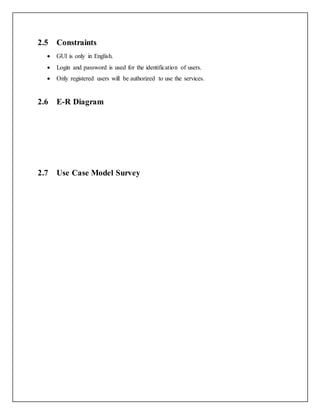 2.5 Constraints
 GUI is only in English.
 Login and password is used for the identification of users.
 Only registered users will be authorized to use the services.
2.6 E-R Diagram
2.7 Use Case Model Survey
 