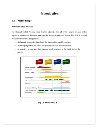 Introduction
1.1 Methodology
Rational Unified Process:
The Rational Unified Process brings together elements from all of the generic process models,
sup-ports iteration and illustrates good practice in specification and design. The RUP is normally
de-scribed from three perspectives:
 A dynamic perspective that shows the phases of the model over time.
 A static perspective that shows the process activities that are enacted.
 A practice perspective that suggests good practices to be used during the
process.
Fig 1.1: Phases of RUP
 