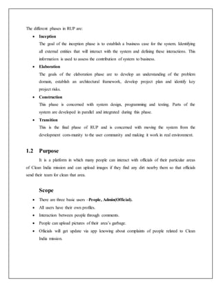 The different phases in RUP are:
 Inception
The goal of the inception phase is to establish a business case for the system. Identifying
all external entities that will interact with the system and defining these interactions. This
information is used to assess the contribution of system to business.
 Elaboration
The goals of the elaboration phase are to develop an understanding of the problem
domain, establish an architectural framework, develop project plan and identify key
project risks.
 Construction
This phase is concerned with system design, programming and testing. Parts of the
system are developed in parallel and integrated during this phase.
 Transition
This is the final phase of RUP and is concerned with moving the system from the
development com-munity to the user community and making it work in real environment.
1.2 Purpose
It is a platform in which many people can interact with officials of their particular areas
of Clean India mission and can upload images if they find any dirt nearby them so that officials
send their team for clean that area.
Scope
 There are three basic users –People, Admin(Official).
 All users have their own profiles.
 Interaction between people through comments.
 People can upload pictures of their area’s garbage.
 Ofiicials will get update via app knowing about complaints of people related to Clean
India mission.
 