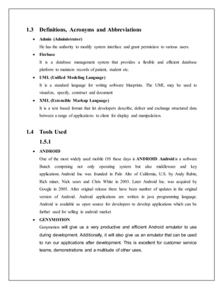 1.3 Definitions, Acronyms and Abbreviations
 Admin (Administrator)
He has the authority to modify system interface and grant permisiion to various users.
 Firebase
It is a database management system that provides a flexible and efficient database
platform to maintain records of patient, student etc.
 UML (Unified Modeling Language)
It is a standard language for writing software blueprints. The UML may be used to
visualize, specify, construct and document
 XML (Extensible Markup Language)
It is a text based format that let developers describe, deliver and exchange structured data
between a range of applications to client for display and manipulation.
1.4 Tools Used
1.5.1
 ANDROID
One of the most widely used mobile OS these days is ANDROID. Android is a software
Bunch comprising not only operating system but also middleware and key
applications. Android Inc was founded in Palo Alto of California, U.S. by Andy Rubin,
Rich miner, Nick sears and Chris White in 2003. Later Android Inc. was acquired by
Google in 2005. After original release there have been number of updates in the original
version of Android. Android applications are written in java programming language.
Android is available as open source for developers to develop applications which can be
further used for selling in android market
 GENYMOTION
Genymotion will give us a very productive and efficient Android emulator to use
during development. Additionally, it will also give us an emulator that can be used
to run our applications after development. This is excellent for customer service
teams, demonstrations and a multitude of other uses.
 
