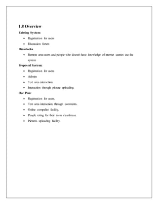 1.8 Overview
Existing System:
 Registration for users
 Discussion forum
Drawbacks
 Remote area users and people who doesn't have knowledge of internet cannot use the
system
Proposed System:
 Registration for users
 Admins
 Text area interaction.
 Interaction through picture uploading.
Our Plan:
 Registration for users.
 Text area interaction through comments.
 Online compalint facility.
 People rating for their areas cleanliness.
 Pictures uploading facility.
 