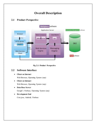 Overall Description
2.1 Product Perspective
Fig 2.1: Product Perspective
2.2 Software Interface
 Client on Internet
Web Browser, Operating System (any)
 Client on Intranet
Web Browser, Operating System (any)
 Data Base Server
Google’s Firebase, Operating System (any)
 Development End
Core java, Android, Firebase
 