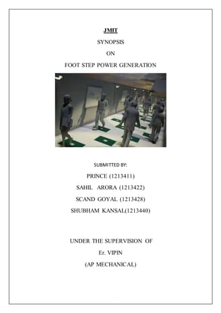 JMIT
SYNOPSIS
ON
FOOT STEP POWER GENERATION
SUBMITTED BY:
PRINCE (1213411)
SAHIL ARORA (1213422)
SCAND GOYAL (1213428)
SHUBHAM KANSAL(1213440)
UNDER THE SUPERVISION OF
Er. VIPIN
(AP MECHANICAL)
 