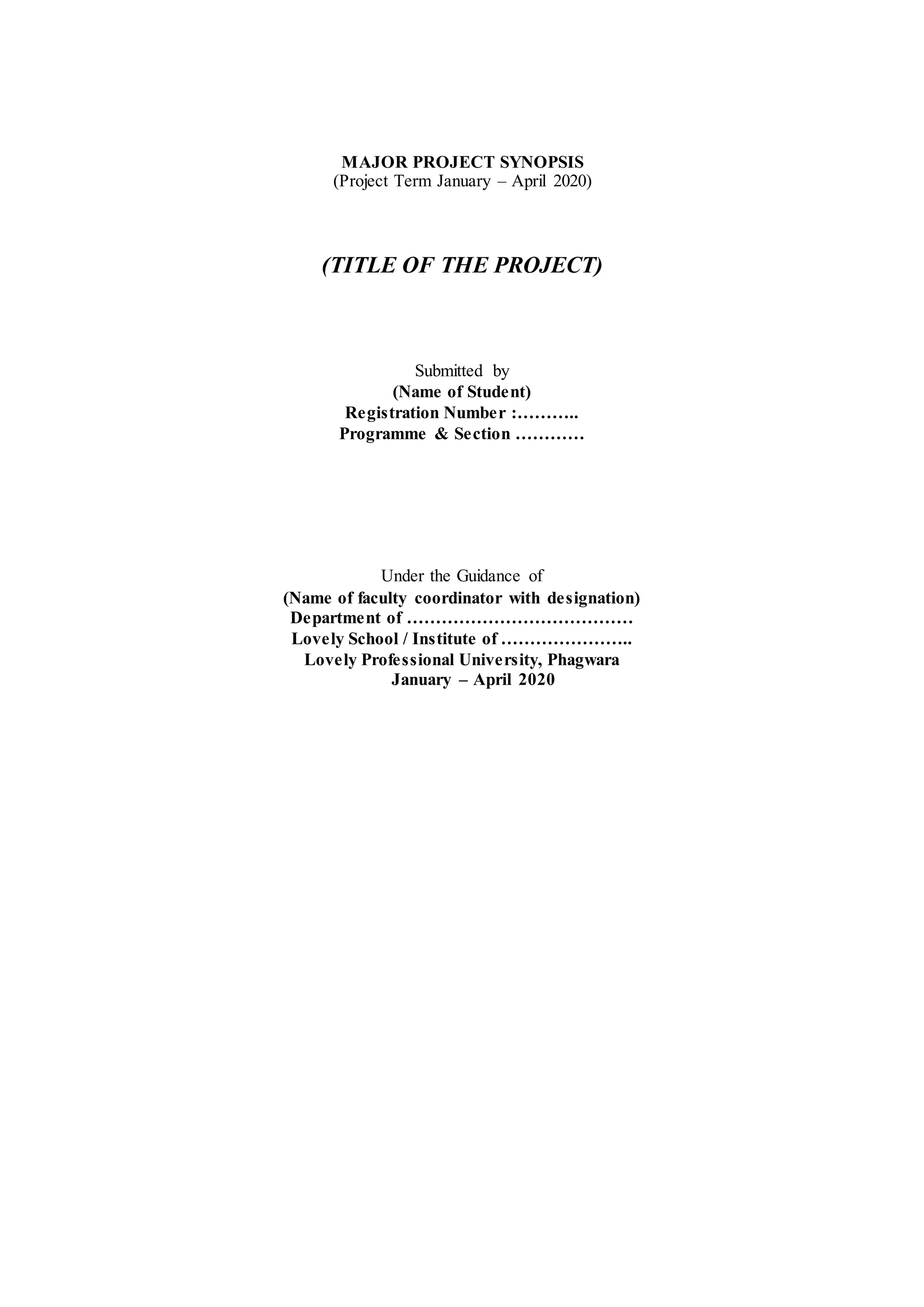 MAJOR PROJECT SYNOPSIS
(Project Term January – April 2020)
(TITLE OF THE PROJECT)
Submitted by
(Name of Student)
Registration Number :………..
Programme & Section …………
Under the Guidance of
(Name of faculty coordinator with designation)
Department of …………………………………
Lovely School / Institute of …………………..
Lovely Professional University, Phagwara
January – April 2020
 
