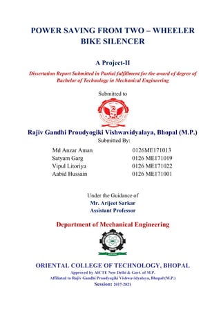 POWER SAVING FROM TWO – WHEELER
BIKE SILENCER
A Project-II
Dissertation Report Submitted in Partial fulfillment for the award of degree of
Bachelor of Technology in Mechanical Engineering
Submitted to
Rajiv Gandhi Proudyogiki Vishwavidyalaya, Bhopal (M.P.)
Submitted By:
Md Anzar Aman 0126ME171013
Satyam Garg 0126 ME171019
Vipul Litoriya 0126 ME171022
Aabid Hussain 0126 ME171001
Under the Guidance of
Mr. Arijeet Sarkar
Assistant Professor
Department of Mechanical Engineering
ORIENTAL COLLEGE OF TECHNOLOGY, BHOPAL
Approved by AICTE New Delhi & Govt. of M.P.
Affiliated to Rajiv Gandhi Proudyogiki Vishwavidyalaya, Bhopal (M.P.)
Session: 2017-2021
 