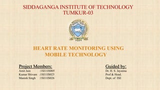 SIDDAGANGA INSTITUTE OF TECHNOLOGY
TUMKUR-03
Guided by:
Dr. H. S. Jayanna
Prof & Head.
Dept. of ISE
Project Members:
Amit Jain :1SI11IS005
Kumar Shivam :1SI11IS025
Manish Singh :1SI11IS026
HEART RATE MONITORING USING
MOBILE TECHNOLOGY
 