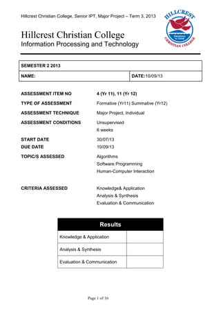 Hillcrest Christian College, Senior IPT, Major Project – Term 3, 2013
Page 1 of 16
Hillcrest Christian College
Information Processing and Technology
SEMESTER 2 2013
NAME: DATE:10/09/13
ASSESSMENT ITEM NO 4 (Yr 11), 11 (Yr 12)
TYPE OF ASSESSMENT Formative (Yr11) Summative (Yr12)
ASSESSMENT TECHNIQUE Major Project, Individual
ASSESSMENT CONDITIONS Unsupervised
6 weeks
START DATE
DUE DATE
30/07/13
10/09/13
TOPIC/S ASSESSED Algorithms
Software Programming
Human-Computer Interaction
CRITERIA ASSESSED Knowledge& Application
Analysis & Synthesis
Evaluation & Communication
Results
Knowledge & Application
Analysis & Synthesis
Evaluation & Communication
 