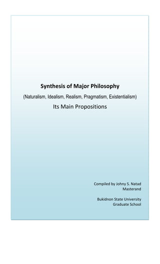 Synthesis of Major Philosophy
(Naturalism, Idealism, Realism, Pragmatism, Existentialism)
               Its Main Propositions




                                    Compiled by Johny S. Natad
                                                   Masterand

                                      Bukidnon State University
                                              Graduate School
 