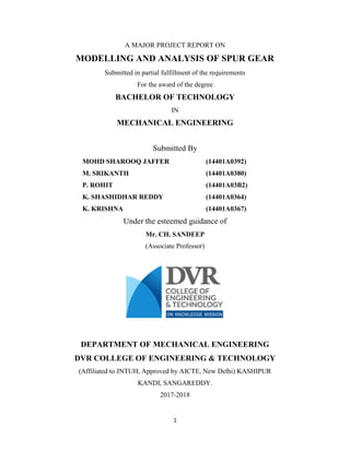 1
A MAJOR PROJECT REPORT ON
MODELLING AND ANALYSIS OF SPUR GEAR
Submitted in partial fulfillment of the requirements
For the award of the degree
BACHELOR OF TECHNOLOGY
IN
MECHANICAL ENGINEERING
Submitted By
MOHD SHAROOQ JAFFER (14401A0392)
M. SRIKANTH (14401A0380)
P. ROHIT (14401A03B2)
K. SHASHIDHAR REDDY (14401A0364)
K. KRISHNA (14401A0367)
Under the esteemed guidance of
Mr. CH. SANDEEP
(Associate Professor)
DEPARTMENT OF MECHANICAL ENGINEERING
DVR COLLEGE OF ENGINEERING & TECHNOLOGY
(Affiliated to JNTUH, Approved by AICTE, New Delhi) KASHIPUR
KANDI, SANGAREDDY.
2017-2018
 