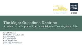 parsonsbehle.com
The Major Questions Doctrine
A review of the Supreme Court’s decision in West Virginia v. EPA
Garrett M. Kitamura
800 West Main Street, Suite 1300
Boise, Idaho 83702
Main: (208) 562-4900
Direct: (208) 562-4893
gkitamura@parsonsbehle.com
 