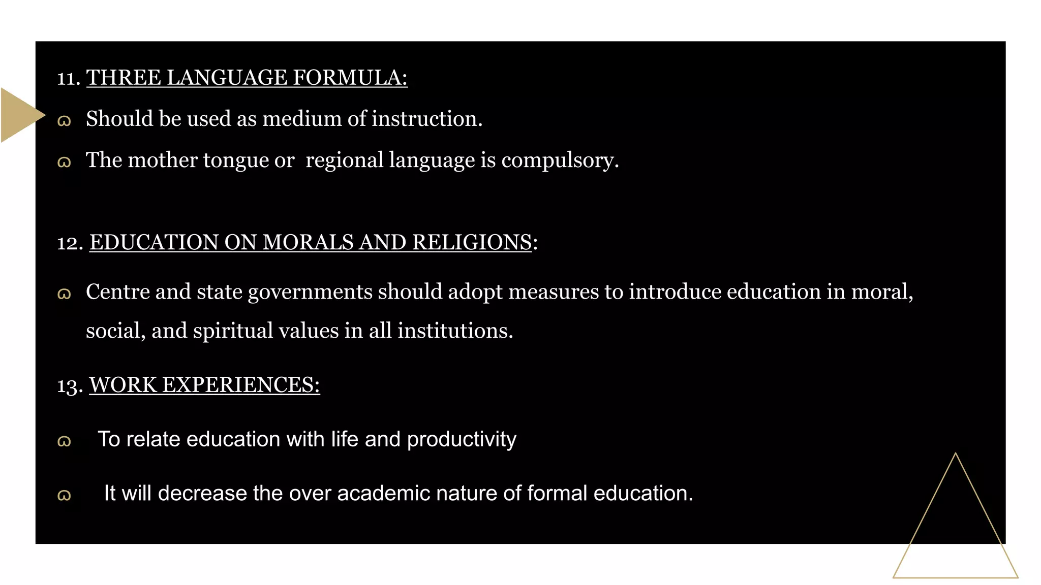 11. THREE LANGUAGE FORMULA:
ɷ Should be used as medium of instruction.
ɷ The mother tongue or regional language is compulsory.
12. EDUCATION ON MORALS AND RELIGIONS:
ɷ Centre and state governments should adopt measures to introduce education in moral,
social, and spiritual values in all institutions.% in
13. WORK EXPERIENCES:#
ɷ To relate education with life and productivity
ɷ It will decrease the over academic nature of formal education.
 