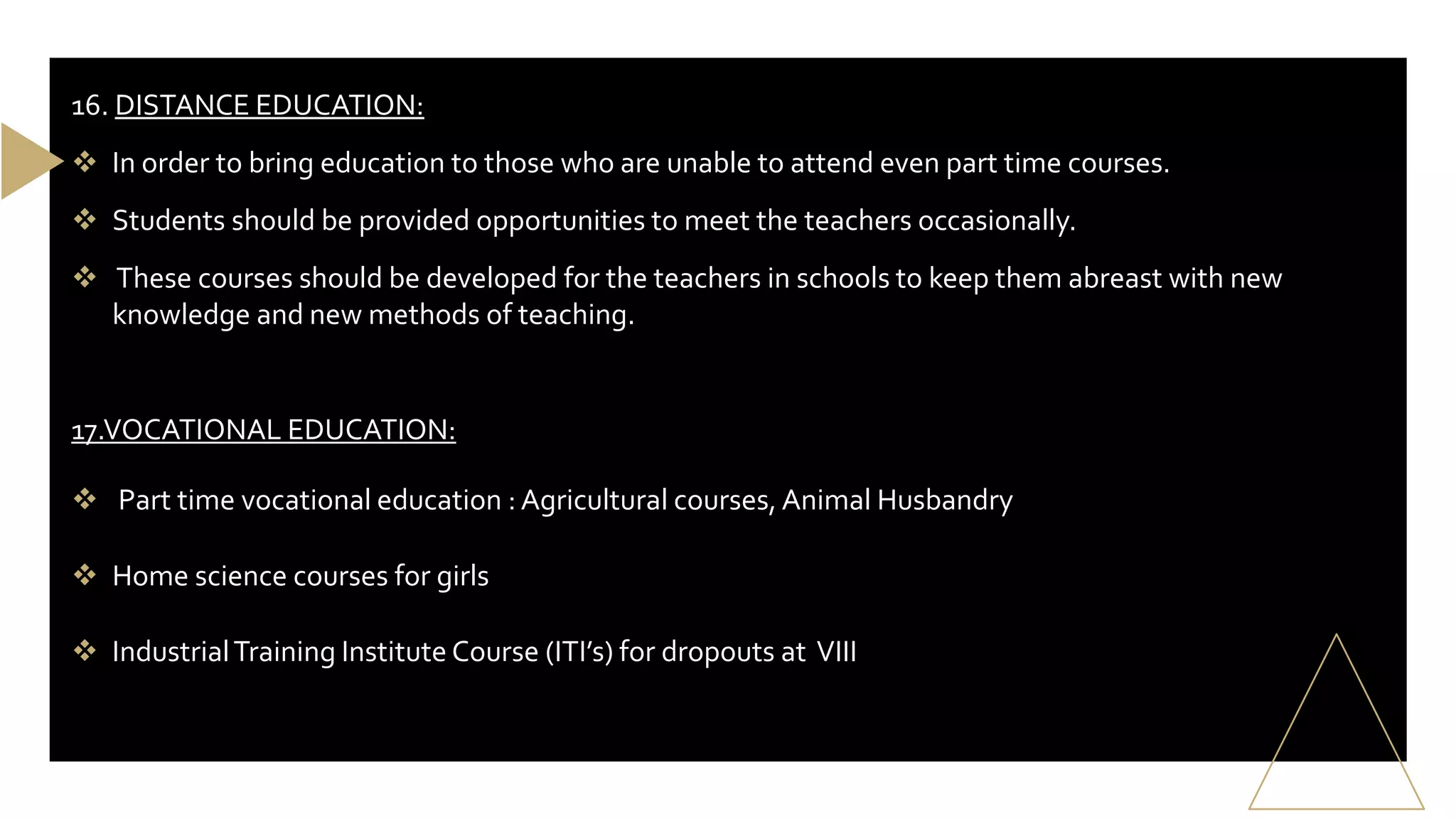 16. DISTANCE EDUCATION:
 In order to bring education to those who are unable to attend even part time courses.
 Students should be provided opportunities to meet the teachers occasionally.
 These courses should be developed for the teachers in schools to keep them abreast with new
knowledge and new methods of teaching.
17.VOCATIONAL EDUCATION:
 Part time vocational education : Agricultural courses, Animal Husbandry
 Home science courses for girls
 IndustrialTraining Institute Course (ITI’s) for dropouts at VIII
 