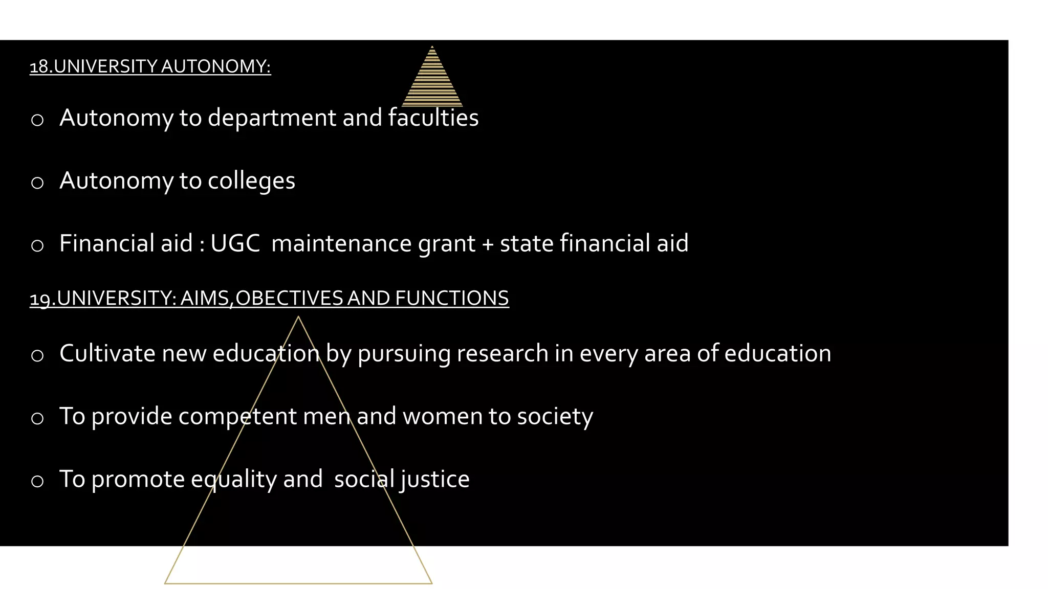 18.UNIVERSITYAUTONOMY:
o Autonomy to department and faculties
o Autonomy to colleges
o Financial aid : UGC maintenance grant + state financial aid
19.UNIVERSITY:AIMS,OBECTIVESAND FUNCTIONS
o Cultivate new education by pursuing research in every area of education
o To provide competent men and women to society
o To promote equality and social justice
 