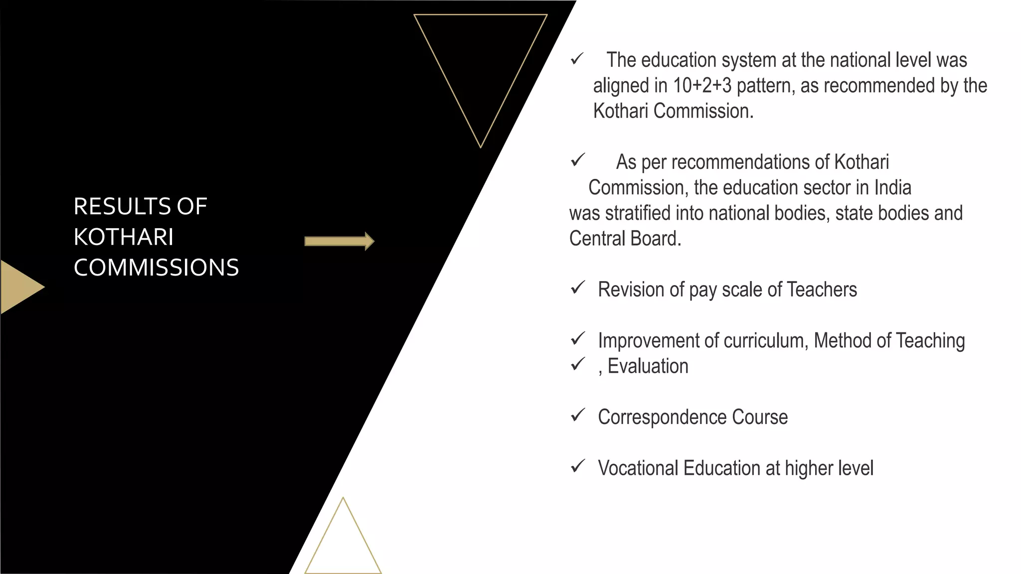 RESULTS OF
KOTHARI
COMMISSIONS
 The education system at the national level was
aligned in 10+2+3 pattern, as recommended by the
Kothari Commission.
 As per recommendations of Kothari
Commission, the education sector in India
was stratified into national bodies, state bodies and
Central Board.
 Revision of pay scale of Teachers
 Improvement of curriculum, Method of Teaching
 , Evaluation
 Correspondence Course
 Vocational Education at higher level
 