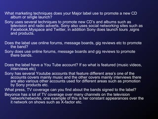 What marketing techniques does your Major label use to promote a new CD album or single launch?  Sony uses several techniques to promote new CD’s and albums such as television and radio adverts. Sony also uses social networking sites such as Facebook,Myspace and Twitter, in addition Sony does launch tours ,signs and products. Does the label use online forums, message boards, gig reviews etc to promote the band?  Sony does use online forums, message boards and gig reviews to promote there bands. Does the label have a You Tube account? If so what is featured (music videos, interviews etc)  Sony has several Youtube accounts that feature different area’s one of the accounts covers mainly music and the other covers mainly interviews there are also various other accounts used for different areas such as promotion by Sony products etc.  What press, TV coverage can you find about the bands signed to the label?  Beyonce has a lot of TV coverage over many channels on the television network/networks, one example of this is her constant appearances over the it network on shows such as X-factor etc. 
