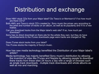 Distribution and exchange Does HMV stock CDs from your Major label? Do Tesco’s or Morrison’s? if so how much are there CD’s?  Both HMV and Tesco’s stock CD’s created by  Sony music the prices vary according to the artist and number of tracks on an album, as well as its popularity and if it’s a new realise.  Can you download tracks from the Major label’s web site? If so, how much per download?  Sony has no direct download on there site for the artists they own, but they do have advertisements to the iTunes downloads page were tracks are charged at 79p. Does iTunes stock tracks from your label?  Yes ITunes stocks the majority of Sony's music.  How has new media technology benefitted the Distribution of your Major label’s artists?  Media technology has majorly benefited Sony music’s distribution by allowing the invention of sites like ITunes and Napsta by allowing people to download there tracks from these sites 24 hours a day with a range of chooses such as single track downloads , multiple track downloads and whole albums as well as mix and marching. 