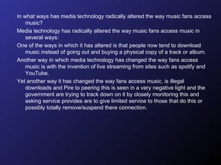 In what ways has media technology radically altered the way music fans access music?  Media technology has radically altered the way music fans access music in several ways:  One of the ways in which it has altered is that people now tend to download music instead of going out and buying a physical copy of a track or album.  Another way in which media technology has changed the way fans access music is with the invention of live streaming from sites such as spotify and YouTube. Yet another way it has changed the way fans access music, is illegal downloads and Pire to peering this is seen in a very negative light and the government are trying to track down on it by closely monitoring this and asking service provides are to give limited service to those that do this or possibly totally remove/suspend there connection.  