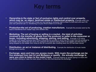 Key terms  Ownership-is the state or fact of exclusive rights and control over property, which may be  an object, land/real estate or intellectual property.   Example when you buy a music track of a site such as iTunes you are buying an exclusive right to listen to that track and use it for your own personal use I.e. transferring it to your iPod to listen to on the go. Production-the act of producing, creation manufacture.  Example the process were by the track is transferred from master copy onto another disc.  Marketing- The act of buying or selling in a market , the total of activities involved in the transfer of goods from the producer or seller to the consumer or buyer, including advertising, shipping, storing, and selling.   Example a CD being bought by a UK based customer from China it would be the process in which the CD is sent from the producer to the retailer which distributes the CD to the customer the payment being made to the retailer and then the CD being shipped by the retailer from china to the UK consumer also including were the CD had been stored.  Distribution- an act or instance of distributing.   Example the distribution of music tracks through out a country. Exchange- were and how you access music. With music the exchange can be live streamed from last fm and MySpace or spotify , the actually exchange is were you click to listen to the music track.  Example loading up spotify typing in a track and then double clicking to make the track stream it is the click that becomes the exchange  