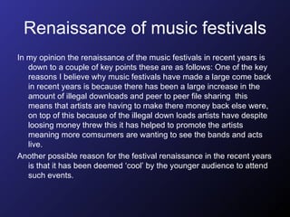 Renaissance of music festivals In my opinion the renaissance of the music festivals in recent years is down to a couple of key points these are as follows: One of the key reasons I believe why music festivals have made a large come back in recent years is because there has been a large increase in the amount of illegal downloads and peer to peer file sharing  this means that artists are having to make there money back else were, on top of this because of the illegal down loads artists have despite loosing money threw this it has helped to promote the artists meaning more comsumers are wanting to see the bands and acts live. Another possible reason for the festival renaissance in the recent years is that it has been deemed ‘cool’ by the younger audience to attend such events.  