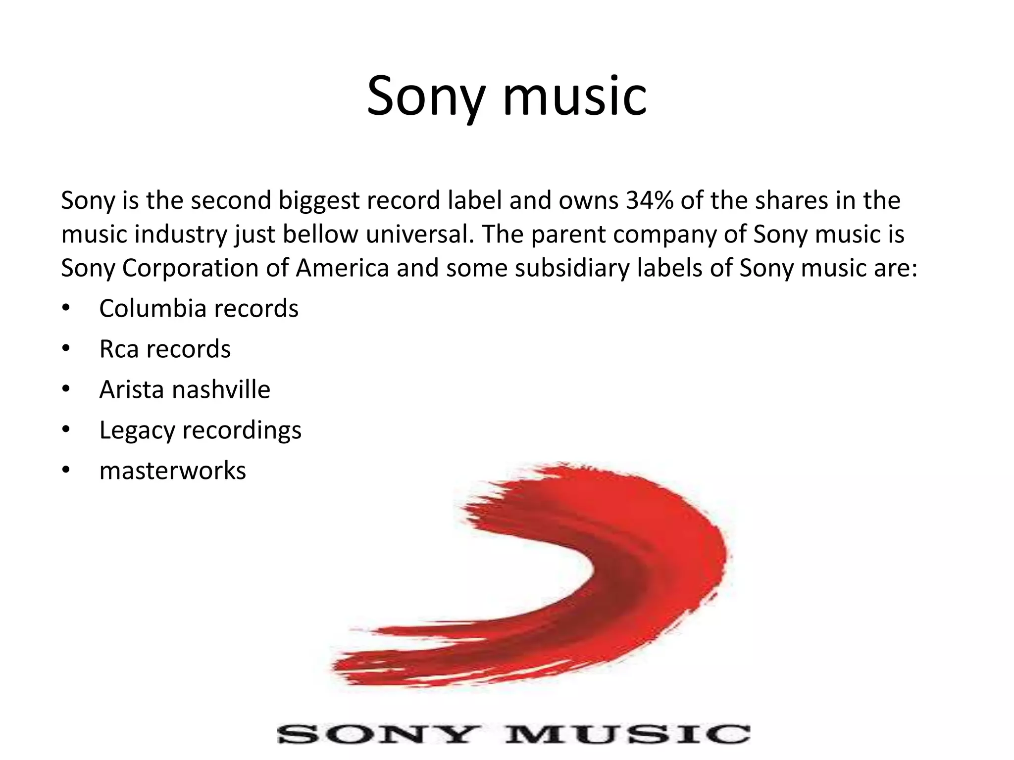 Sony music
Sony is the second biggest record label and owns 34% of the shares in the
music industry just bellow universal. The parent company of Sony music is
Sony Corporation of America and some subsidiary labels of Sony music are:
• Columbia records
• Rca records
• Arista nashville
• Legacy recordings
• masterworks
 