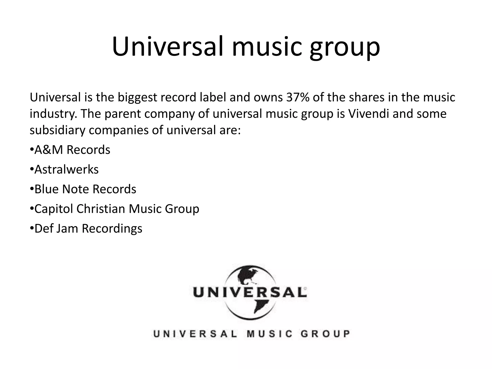 Universal music group
Universal is the biggest record label and owns 37% of the shares in the music
industry. The parent company of universal music group is Vivendi and some
subsidiary companies of universal are:
•A&M Records
•Astralwerks
•Blue Note Records
•Capitol Christian Music Group
•Def Jam Recordings
 
