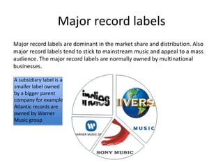 Major record labels
Major record labels are dominant in the market share and distribution. Also
major record labels tend to stick to mainstream music and appeal to a mass
audience. The major record labels are normally owned by multinational
businesses.
A subsidiary label is a
smaller label owned
by a bigger parent
company for example
Atlantic records are
owned by Warner
Music group
 