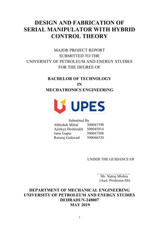 1
DESIGN AND FABRICATION OF
SERIAL MANIPULATOR WITH HYBRID
CONTROL THEORY
MAJOR PROJECT REPORT
SUBMITTED TO THE
UNIVERSITY OF PETROLEUM AND ENERGY STUDIES
FOR THE DEGREE OF
BACHELOR OF TECHNOLOGY
IN
MECHATRONICS ENGINEERING
Submitted By
Abhishek Mittal 500047398
Ajinkya Deshmukh 500045814
Jatin Gupta 500047508
Ruturaj Gaikwad 500046520
UNDER THE GUIDANCE OF
Mr. Natraj Mishra
(Asst. Professor-SS)
DEPARTMENT OF MECHANICAL ENGINEERING
UNIVERSITY OF PETROLEUM AND ENERGY STUDIES
DEHRADUN-248007
MAY 2019
 