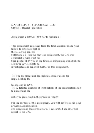 MAJOR REPORT 2 SPECIFICATIONS
CIS8011_Digital Innovation
Assignment 2 (30%) (1500 words maximum)
This assignment continues from the first assignment and your
task is to write a report on
the following aspects.
Following on from the previous assignment, the CIO was
comfortable with what has
been proposed by you in the first assignment and would like to
see three key elements be
investigated and reported further in this assignment.
⎪ dural considerations for
implementing the
technology in XYZ.
⎪
to understand the
risks you identified in the previous report?
For the purpose of this assignment, you will have to recap your
previous assignment (in
250 words) and then provide a well-researched and informed
report to the CIO.
 