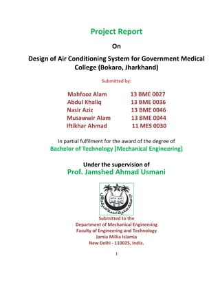 1
Project Report
On
Design of Air Conditioning System for Government Medical
College (Bokaro, Jharkhand)
Submitted by:
Mahfooz Alam 13 BME 0027
Abdul Khaliq 13 BME 0036
Nasir Aziz 13 BME 0046
Musawwir Alam 13 BME 0044
Iftikhar Ahmad 11 MES 0030
In partial fulfilment for the award of the degree of
Bachelor of Technology [Mechanical Engineering]
Under the supervision of
Prof. Jamshed Ahmad Usmani
Submitted to the
Department of Mechanical Engineering
Faculty of Engineering and Technology
Jamia Millia Islamia
New Delhi - 110025, India.
 