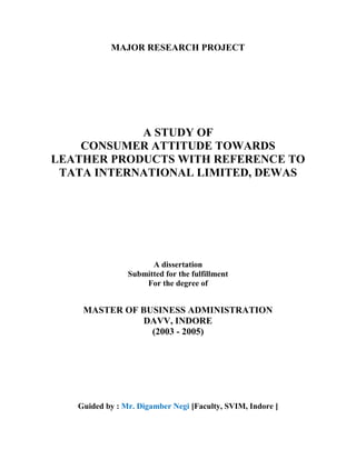 MAJOR RESEARCH PROJECT




            A STUDY OF
    CONSUMER ATTITUDE TOWARDS
LEATHER PRODUCTS WITH REFERENCE TO
 TATA INTERNATIONAL LIMITED, DEWAS




                      A dissertation
                Submitted for the fulfillment
                    For the degree of


    MASTER OF BUSINESS ADMINISTRATION
              DAVV, INDORE
                (2003 - 2005)




   Guided by : Mr. Digamber Negi [Faculty, SVIM, Indore ]
 