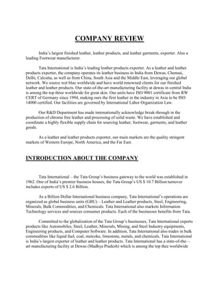 COMPANY REVIEW
       India‘s largest finished leather, leather products, and leather garments, exporter. Also a
leading Footwear manufacturer.

        Tata International is India‘s leading leather products exporter. As a leather and leather
products exporter, the company operates its leather business in India from Dewas, Chennai,
Delhi, Calcutta, as well as from China, South Asia and the Middle East, leveraging our global
network. We source wet blue worldwide and have world renowned clients for our finished
leather and leather products. Our state-of-the-art manufacturing facility at dewas in central India
is among the top three worldwide for great skin. Our units have ISO 9001 certificate from RW
CERT of Germany since 1994, making ours the first leather in the industry in Asia to be ISO
14000 certified. Our facilities are governed by International Labor Organization Law.

       Our R&D Department has made internationally acknowledge break-through in the
production of chrome free leather and processing of solid waste. We have established and
coordinate a highly flexible supply chain for sourcing leather, footwear, garments, and leather
goods.

       As a leather and leather products exporter, our main markets are the quality stringent
markets of Western Europe, North America, and the Far East.


INTRODUCTION ABOUT THE COMPANY


       Tata International – the Tata Group‘s business gateway to the world was established in
1962. One of India‘s premier business houses, the Tata Group‘s US $ 10.7 Billion turnover
includes exports of US $ 2.6 Billion.

       As a Billion Dollar International business company, Tata International‘s operations are
organized as global business units (GBU) – Leather and Leather products, Steel, Engineering,
Minerals, Bulk Commodities, and Chemicals. Tata International also markets Information
Technology services and sources consumer products. Each of the businesses benefits from Tata.

        Committed to the globalization of the Tata Group‘s businesses, Tata International exports
products like Automobiles, Steel, Leather, Minerals, Mining, and Steel Industry equipments,
Engineering products, and Computer Software. In addition, Tata International also trades in bulk
commodities like liquid fuel, coal, metcoke, limestone, metals, and chemicals. Tata International
is India‘s largest exporter of leather and leather products. Tata International has a state-of-the—
art manufacturing facility at Dewas (Madhya Pradesh) which is among the top thee worldwide
 