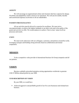 AGILITY

        We will encourage an organizational culture and structures that have capacity for change.
Flexibility and adaptability will be critical to our operations. We will aim for nimble, flexible
and customized responses at all times to all our stakeholders.


PASSION FOR EXCELLENCE

       All our activities must be driven by a passion for excellence. We must strive,
uncompromisingly, to achieve the highest standards in our daily work and in the quality of the
goods and services we offer. We would endeavor to achieve ‗best in class‘ status in all our
processes and results.


UNITY

       We must work cohesively with our colleagues, customers, and partners around the world,
leveraging synergies and building strong networks based on collaboration and mutual
cooperation.




MISSION

        To be a competitive value provider in International business for Group companies and all
our partners.



VISION

     Become a globally networked enterprise seizing opportunities worldwide to generate
USD 25 Million annual profits by year 2008.


VIVD DESCRIPTION OF VISION

       By year 2008, we would have

      Achieved aggressive and profitable growth of our five core businesses and initiated new
       business.
 