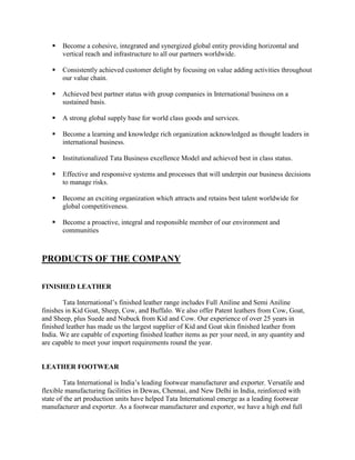    Become a cohesive, integrated and synergized global entity providing horizontal and
       vertical reach and infrastructure to all our partners worldwide.

      Consistently achieved customer delight by focusing on value adding activities throughout
       our value chain.

      Achieved best partner status with group companies in International business on a
       sustained basis.

      A strong global supply base for world class goods and services.

      Become a learning and knowledge rich organization acknowledged as thought leaders in
       international business.

      Institutionalized Tata Business excellence Model and achieved best in class status.

      Effective and responsive systems and processes that will underpin our business decisions
       to manage risks.

      Become an exciting organization which attracts and retains best talent worldwide for
       global competitiveness.

      Become a proactive, integral and responsible member of our environment and
       communities



PRODUCTS OF THE COMPANY

FINISHED LEATHER

        Tata International‘s finished leather range includes Full Aniline and Semi Aniline
finishes in Kid Goat, Sheep, Cow, and Buffalo. We also offer Patent leathers from Cow, Goat,
and Sheep, plus Suede and Nubuck from Kid and Cow. Our experience of over 25 years in
finished leather has made us the largest supplier of Kid and Goat skin finished leather from
India. We are capable of exporting finished leather items as per your need, in any quantity and
are capable to meet your import requirements round the year.


LEATHER FOOTWEAR

        Tata International is India‘s leading footwear manufacturer and exporter. Versatile and
flexible manufacturing facilities in Dewas, Chennai, and New Delhi in India, reinforced with
state of the art production units have helped Tata International emerge as a leading footwear
manufacturer and exporter. As a footwear manufacturer and exporter, we have a high end full
 
