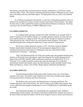shoe facility, Graziella Shoes Limited located at Chennai, established in a 50-50 joint venture
with Pucci SRL of Italy. This footwear manufacturing facility produces 3000 pairs per day of full
shoes with Italian unit soles and Indian uppers. The high quality shoes are sold to well establish
brands.

        As a footwear manufacturer and exporter, we also have a Hong Kong operation where we
outsource the manufacture of shoes to China and then export these to third countries. The leather
for these shoes is either supplied from India or purchased from Pakistan or Indonesia. The China
sourcing is only for bulk business of 10000-15000 pairs of style.


LEATHER GARMENTS

          As a leading leather garments exporter from India, flexibility is our strength. With 25
years of experience in this fashion industry, we as leather garments exporter are aware that one
must respond quickly to a change in needs. We cater for this through our capacity to produce
1000 garments per day, with the aid of our well trained in house designers, world class
manufacturing processes and special sample lines to meet customer‘s requirements.

         We become a leather garments exporter in 1975. The Dewas based (in Madhya
Pradesh, India)Leather Garments division of Tata International, adopted best in class
manufacturing processes and systems in collaboration with one of the premier leather
manufacturers of Germany – Ledermann.

           Today Tata International has one of the most modern and well equipped manufacturing
facilities on the South Asian subcontinent. Apart from being the first leather garments unit in
India to boast ISO 9001 and ISO 14001 certification (certificates awarded by R W TUV of
Germany), we as a leather garments exporter also enjoy the patronage of an established
international clientele that includes names like Betty Barclay, Escada, Karstadt, Kaufof, C&A,
Marks and Spencers, Talenti, Gerry Weber, Mango (Spain), Steillmann and Mauritius.


LEATHER ARTICLES

         Tata International produces high quality leather products and is one of the largest
exporters of the same. The product range comprises of a wide array of leather goods ranging
from personal articles to business and travel accessories.

         The medium end is serviced by our dedicated units in Calcutta and Dewas. The
Calcutta operations cater to the German, UK, and US market in the middle value segment. Here
we have dedicated units capable of producing in excess of 50,000 pieces of small leather goods
per month.

          Tata International products are created taking into consideration style, aesthetics,
craftsmanship and functionality. Our talented crafts person handcraft the creations from some of
the finest Indian and imported leathers with the most stringent in process checks and refinements
 