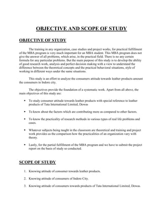 OBJECTIVE AND SCOPE OF STUDY

OBJECTIVE OF STUDY

        The training in any organization, case studies and project works, for practical fulfillment
of the MBA program is very much important for an MBA student. This MBA program does not
give the answer of all problems, which arise, in the practical field. There is no any certain
formula for any particular problems. But the main purpose of this study is to develop the ability
of good research work, analysis and perfect decision making with a view to understand the
difference between the theoretical concepts and the practical behavioral situations, style of
working in different ways under the same situations.

       This study is an effort to analyze the consumers attitude towards leather products amount
the consumers in Indore city.

      The objectives provide the foundation of a systematic work. Apart from all above, the
main objectives of this study are:

      To study consumer attitude towards leather products with special reference to leather
       products of Tata International Limited, Dewas

      To know about the factors which are contributing more as compared to other factors.

      To know the practicality of research methods in various types of real life problems and
       cases.

      Whatever subjects being taught in the classroom are theoretical and training and project
       work provides us the comparison how the practicalities of an organization vary with
       theory.

      Lastly, for the partial fulfillment of the MBA program and we have to submit the project
       report on the basis of study so conducted.



SCOPE OF STUDY

   1. Knowing attitude of consumer towards leather products.

   2. Knowing attitude of consumers of Indore City.

   3. Knowing attitude of consumers towards products of Tata International Limited, Dewas.
 