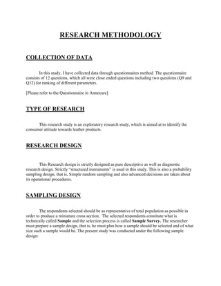 RESEARCH METHODOLOGY


COLLECTION OF DATA

        In this study, I have collected data through questionnaires method. The questionnaire
consists of 12 questions, which all were close ended questions including two questions (Q9 and
Q12) for ranking of different parameters.

[Please refer to the Questionnaire in Annexure]


TYPE OF RESEARCH

      This research study is an exploratory research study, which is aimed at to identify the
consumer attitude towards leather products.


RESEARCH DESIGN


        This Research design is strictly designed as pure descriptive as well as diagnostic
research design. Strictly ―structured instruments‖ is used in this study. This is also a probability
sampling design, that is, Simple random sampling and also advanced decisions are taken about
its operational procedures.


SAMPLING DESIGN

        The respondents selected should be as representative of total population as possible in
order to produce a miniature cross section. The selected respondents constitute what is
technically called Sample and the selection process is called Sample Survey. The researcher
must prepare a sample design, that is, he must plan how a sample should be selected and of what
size such a sample would be. The present study was conducted under the following sample
design:
 