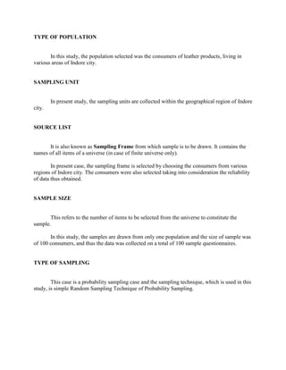 TYPE OF POPULATION


       In this study, the population selected was the consumers of leather products, living in
various areas of Indore city.


SAMPLING UNIT


        In present study, the sampling units are collected within the geographical region of Indore
city.


SOURCE LIST


      It is also known as Sampling Frame from which sample is to be drawn. It contains the
names of all items of a universe (in case of finite universe only).

        In present case, the sampling frame is selected by choosing the consumers from various
regions of Indore city. The consumers were also selected taking into consideration the reliability
of data thus obtained.


SAMPLE SIZE


       This refers to the number of items to be selected from the universe to constitute the
sample.

       In this study, the samples are drawn from only one population and the size of sample was
of 100 consumers, and thus the data was collected on a total of 100 sample questionnaires.


TYPE OF SAMPLING


        This case is a probability sampling case and the sampling technique, which is used in this
study, is simple Random Sampling Technique of Probability Sampling.
 