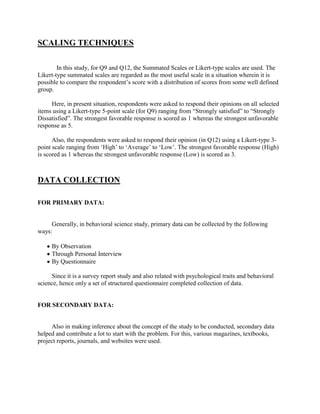 SCALING TECHNIQUES

        In this study, for Q9 and Q12, the Summated Scales or Likert-type scales are used. The
Likert-type summated scales are regarded as the most useful scale in a situation wherein it is
possible to compare the respondent‘s score with a distribution of scores from some well defined
group.

     Here, in present situation, respondents were asked to respond their opinions on all selected
items using a Likert-type 5-point scale (for Q9) ranging from ―Strongly satisfied‖ to ―Strongly
Dissatisfied‖. The strongest favorable response is scored as 1 whereas the strongest unfavorable
response as 5.

      Also, the respondents were asked to respond their opinion (in Q12) using a Likert-type 3-
point scale ranging from ‗High‘ to ‗Average‘ to ‗Low‘. The strongest favorable response (High)
is scored as 1 whereas the strongest unfavorable response (Low) is scored as 3.



DATA COLLECTION

FOR PRIMARY DATA:


     Generally, in behavioral science study, primary data can be collected by the following
ways:

     By Observation
     Through Personal Interview
     By Questionnaire

     Since it is a survey report study and also related with psychological traits and behavioral
science, hence only a set of structured questionnaire completed collection of data.


FOR SECONDARY DATA:


     Also in making inference about the concept of the study to be conducted, secondary data
helped and contribute a lot to start with the problem. For this, various magazines, textbooks,
project reports, journals, and websites were used.
 