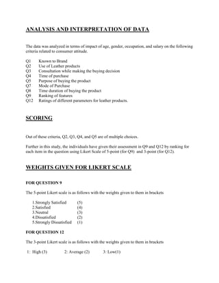 ANALYSIS AND INTERPRETATION OF DATA

The data was analyzed in terms of impact of age, gender, occupation, and salary on the following
criteria related to consumer attitude.

Q1     Known to Brand
Q2     Use of Leather products
Q3     Consultation while making the buying decision
Q4     Time of purchase
Q5     Purpose of buying the product
Q7     Mode of Purchase
Q8     Time duration of buying the product
Q9     Ranking of features
Q12    Ratings of different parameters for leather products.



SCORING


Out of these criteria, Q2, Q3, Q4, and Q5 are of multiple choices.

Further in this study, the individuals have given their assessment in Q9 and Q12 by ranking for
each item in the question using Likert Scale of 5-point (for Q9) and 3-point (for Q12).


WEIGHTS GIVEN FOR LIKERT SCALE

FOR QUESTION 9

The 5-point Likert scale is as follows with the weights given to them in brackets

   1.Strongly Satisfied       (5)
   2.Satisfied                (4)
   3.Neutral                  (3)
   4.Dissatisfied             (2)
   5.Strongly Dissatisfied    (1)

FOR QUESTION 12

The 3-point Likert scale is as follows with the weights given to them in brackets

1: High (3)           2: Average (2)         3: Low(1)
 
