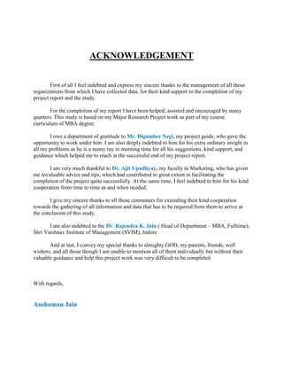 ACKNOWLEDGEMENT


        First of all I feel indebted and express my sincere thanks to the management of all those
organizations from which I have collected data, for their kind support in the completion of my
project report and the study.

        For the completion of my report I have been helped, assisted and encouraged by many
quarters. This study is based on my Major Research Project work as part of my course
curriculum of MBA degree.

       I owe a department of gratitude to Mr. Digamber Negi, my project guide, who gave the
opportunity to work under him. I am also deeply indebted to him for his extra ordinary insight in
all my problems as he is a sunny ray in morning time for all his suggestions, kind support, and
guidance which helped me to reach at the successful end of my project report.

       I am very much thankful to Dr. Ajit Upadhyay, my faculty in Marketing, who has given
me invaluable advice and tips, which had contributed to great extent in facilitating the
completion of the project quite successfully. At the same time, I feel indebted to him for his kind
cooperation from time to time as and when needed.

       I give my sincere thanks to all those consumers for extending their kind cooperation
towards the gathering of all information and data that has to be required from them to arrive at
the conclusion of this study.

       I am also indebted to the Dr. Rajendra K. Jain ( Head of Department – MBA, Fulltime),
Shri Vaishnav Institute of Management (SVIM), Indore

       And at last, I convey my special thanks to almighty GOD, my parents, friends, well
wishers, and all those though I am unable to mention all of them individually but without their
valuable guidance and help this project work was very difficult to be completed.



With regards,


Anshuman Jain
 