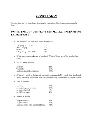 CONCLUSION

From the data analysis on different demographic parameters, following conclusions can be
drawn:


ON THE BASIS OF COMPLETE SAMPLE SIZE TAKEN OF 100
RESPONDENTS

       Maximum users of the leather products belongs to

       Age group of 15 to 25                71%
       Male Category                        61%
       Student                              70%
       Salary Group of 0 to 5000            69%

       78% respondents were known to brand and 22% don‘t know any of the brands of any
       leather.

       Use of Leather products

       Footwear                                    85%
       Garments                                    17%
       Leather goods and Accessories               39%

       49% won‘t consult anybody while buying the product and 47% consult their friends and
       family for buying the product. Rest 8% is influenced by the media for buying the product.

       Time of Purchase

       Anytime                                     77%
       At time of special occasion                 19%
       At time of festival                         4%
       At different events                         2%

       Purpose of buying

       For personal use                            85%
       To gift someone                             11%
       For using within peer group and family      10%
 
