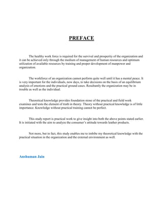 PREFACE


         The healthy work force is required for the survival and prosperity of the organization and
it can be achieved only through the medium of management of human resources and optimum
utilization of available resources by training and proper development of manpower and
organization.


        The workforce of an organization cannot perform quite well until it has a mental peace. It
is very important for the individuals, now days, to take decisions on the basis of an equilibrium
analysis of emotions and the practical ground cases. Resultantly the organization may be in
trouble as well as the individual.


       Theoretical knowledge provides foundation stone of the practical and field work
examines and tests the element of truth in theory. Theory without practical knowledge is of little
importance. Knowledge without practical training cannot be perfect.


          This study report is practical work to give insight into both the above points stated earlier.
It is initiated with the aim to analyze the consumer‘s attitude towards leather products.


        Not more, but in fact, this study enables me to imbibe my theoretical knowledge with the
practical situation in the organization and the external environment as well.




Anshuman Jain
 